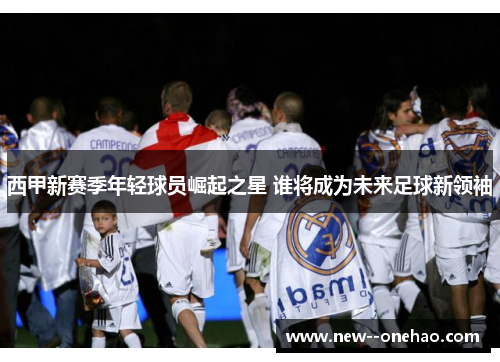 西甲新赛季年轻球员崛起之星 谁将成为未来足球新领袖 西甲新赛季年轻球员崛起之星 谁将成为未来足球新领袖