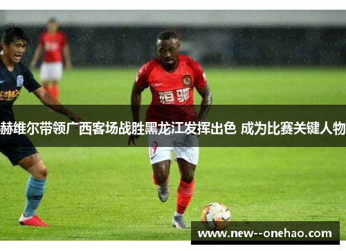 赫维尔带领广西客场战胜黑龙江发挥出色 成为比赛关键人物