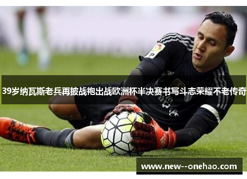39岁纳瓦斯老兵再披战袍出战欧洲杯半决赛书写斗志荣耀不老传奇
