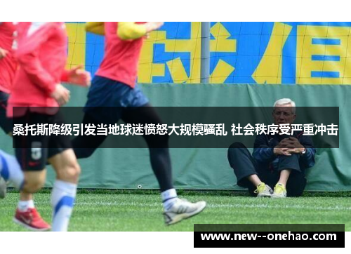 桑托斯降级引发当地球迷愤怒大规模骚乱 社会秩序受严重冲击