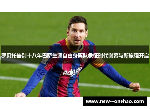罗贝托告别十八年巴萨生涯自由身离队象征时代谢幕与新旅程开启