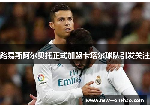 路易斯阿尔贝托正式加盟卡塔尔球队引发关注