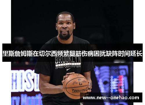 里斯詹姆斯在切尔西频繁腿筋伤病困扰缺阵时间延长