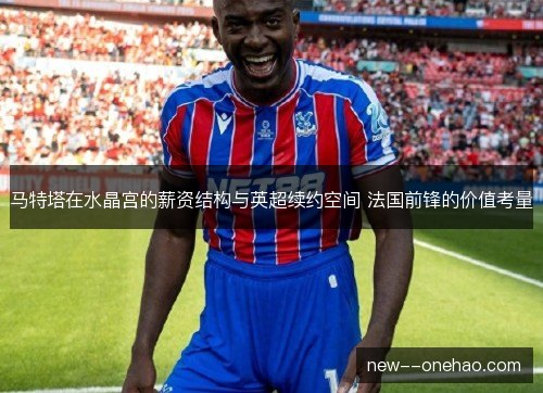 马特塔在水晶宫的薪资结构与英超续约空间 法国前锋的价值考量